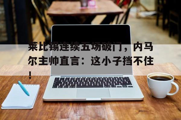 莱比锡连续五场破门，内马尔主帅直言：这小子挡不住！
